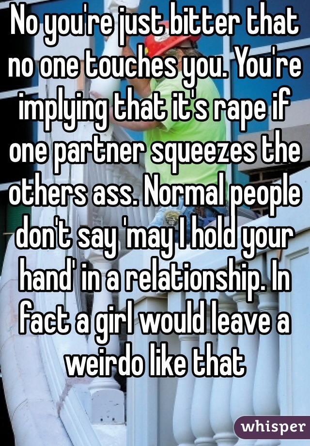 No you're just bitter that no one touches you. You're implying that it's rape if one partner squeezes the others ass. Normal people don't say 'may I hold your hand' in a relationship. In fact a girl would leave a weirdo like that