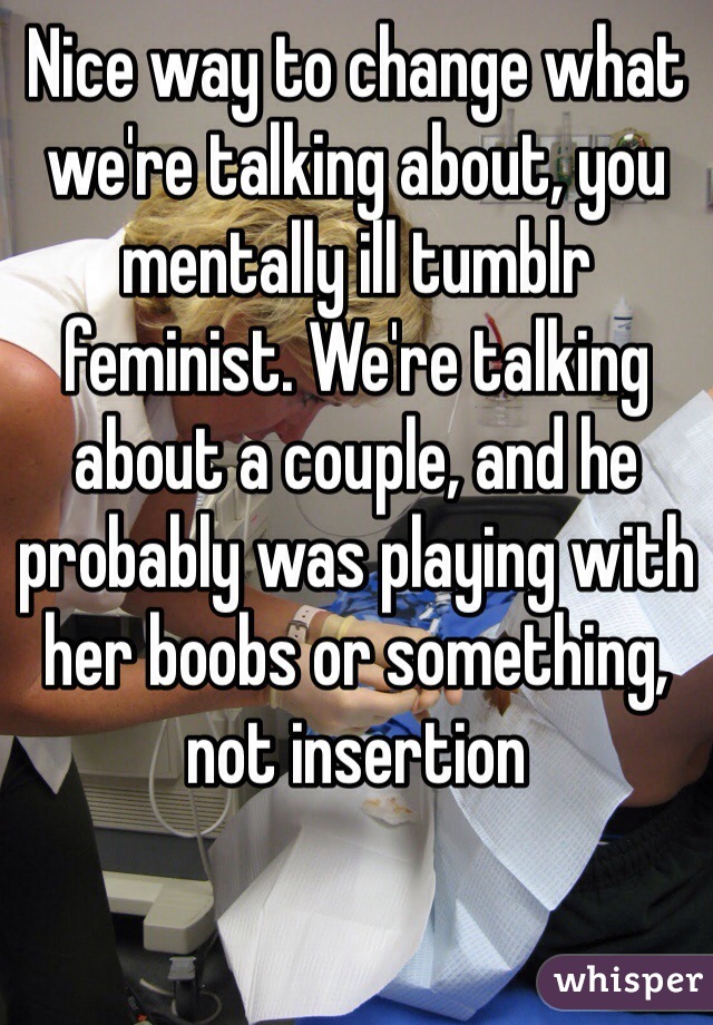 Nice way to change what we're talking about, you mentally ill tumblr feminist. We're talking about a couple, and he probably was playing with her boobs or something, not insertion