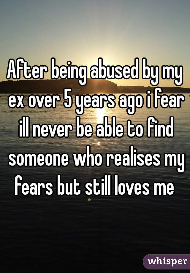 After being abused by my ex over 5 years ago i fear ill never be able to find someone who realises my fears but still loves me 