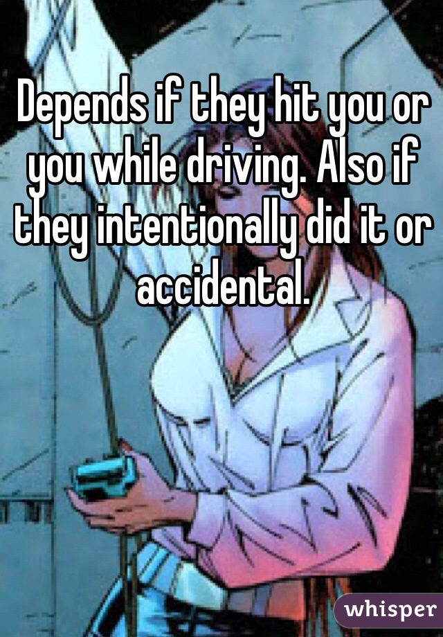 Depends if they hit you or you while driving. Also if they intentionally did it or accidental. 