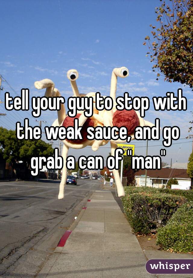 tell your guy to stop with the weak sauce, and go grab a can of "man"