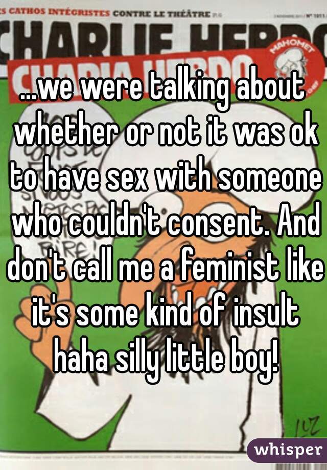 ...we were talking about whether or not it was ok to have sex with someone who couldn't consent. And don't call me a feminist like it's some kind of insult haha silly little boy!