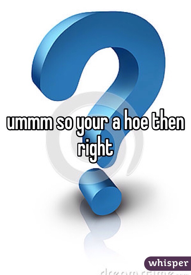 ummm so your a hoe then right 