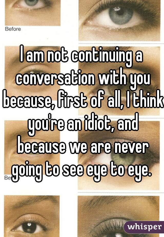 I am not continuing a conversation with you because, first of all, I think you're an idiot, and because we are never going to see eye to eye. 