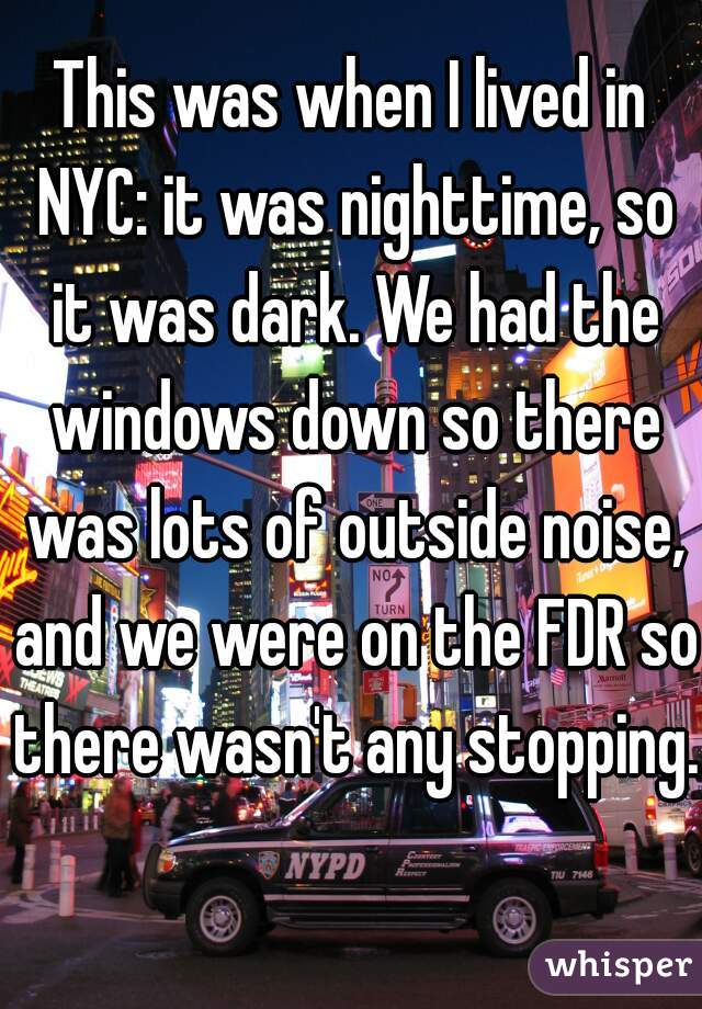 This was when I lived in NYC: it was nighttime, so it was dark. We had the windows down so there was lots of outside noise, and we were on the FDR so there wasn't any stopping.  