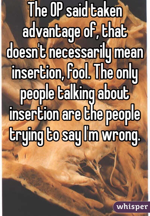 The OP said taken advantage of, that doesn't necessarily mean insertion, fool. The only people talking about insertion are the people trying to say I'm wrong.