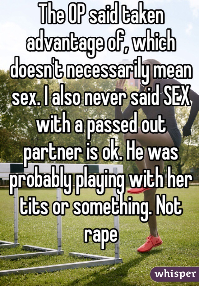 The OP said taken advantage of, which doesn't necessarily mean sex. I also never said SEX with a passed out partner is ok. He was probably playing with her tits or something. Not rape