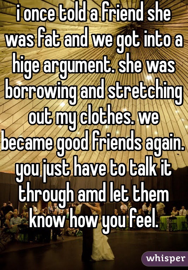 i once told a friend she was fat and we got into a hige argument. she was borrowing and stretching out my clothes. we became good friends again. you just have to talk it through amd let them know how you feel.