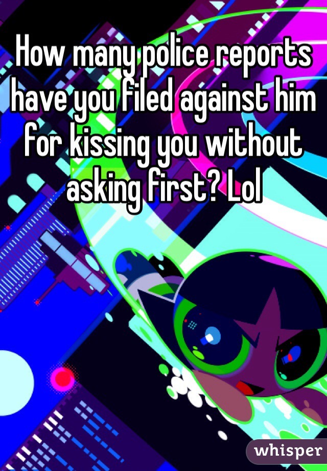 How many police reports have you filed against him for kissing you without asking first? Lol