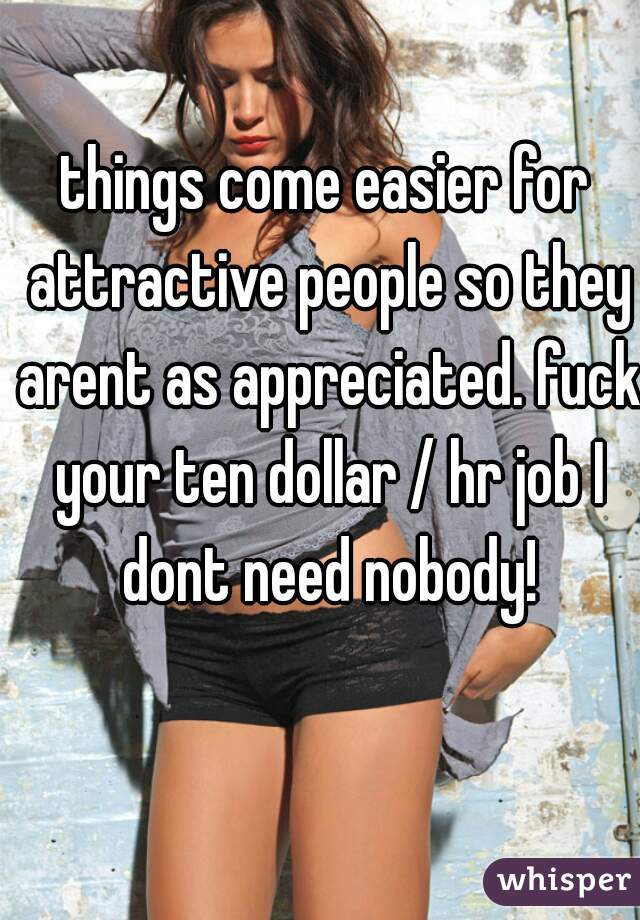 things come easier for attractive people so they arent as appreciated. fuck your ten dollar / hr job I dont need nobody!