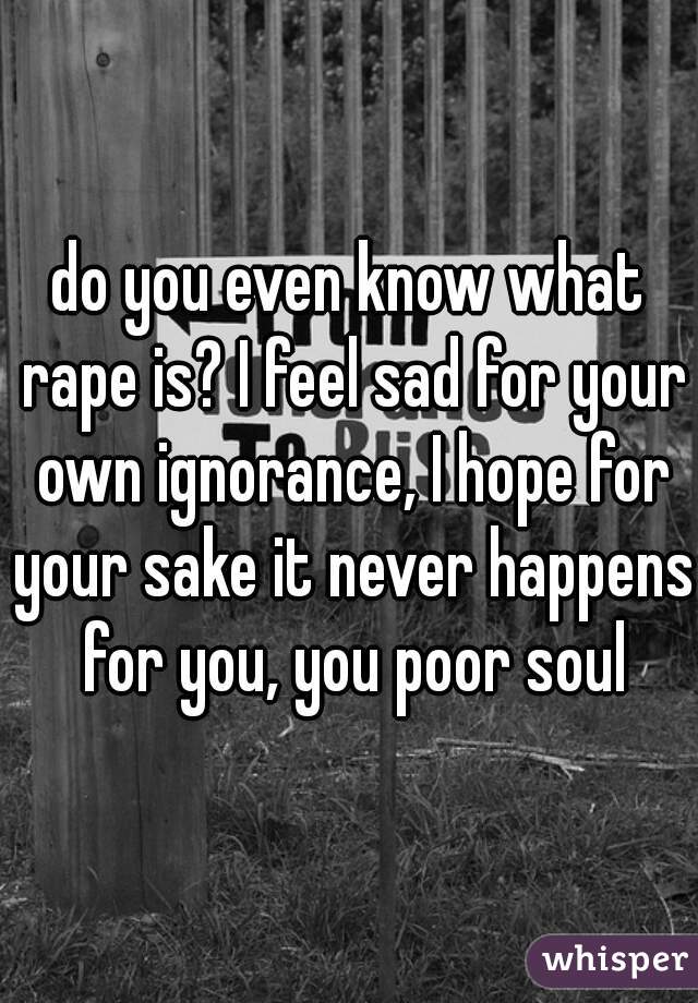 do you even know what rape is? I feel sad for your own ignorance, I hope for your sake it never happens for you, you poor soul