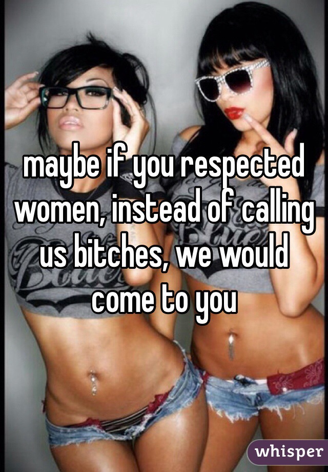 maybe if you respected women, instead of calling us bitches, we would come to you