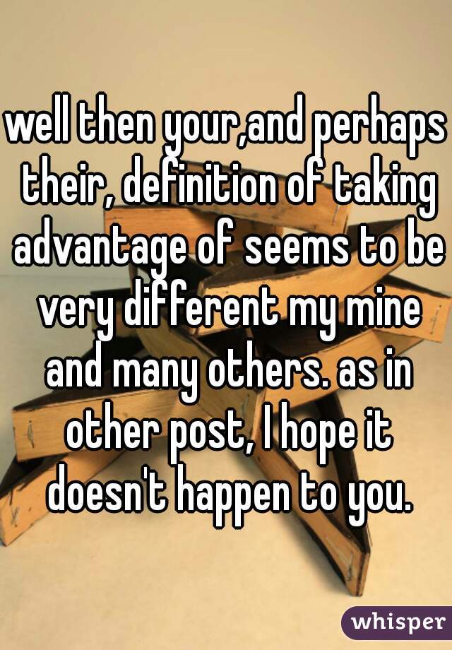 well then your,and perhaps their, definition of taking advantage of seems to be very different my mine and many others. as in other post, I hope it doesn't happen to you.