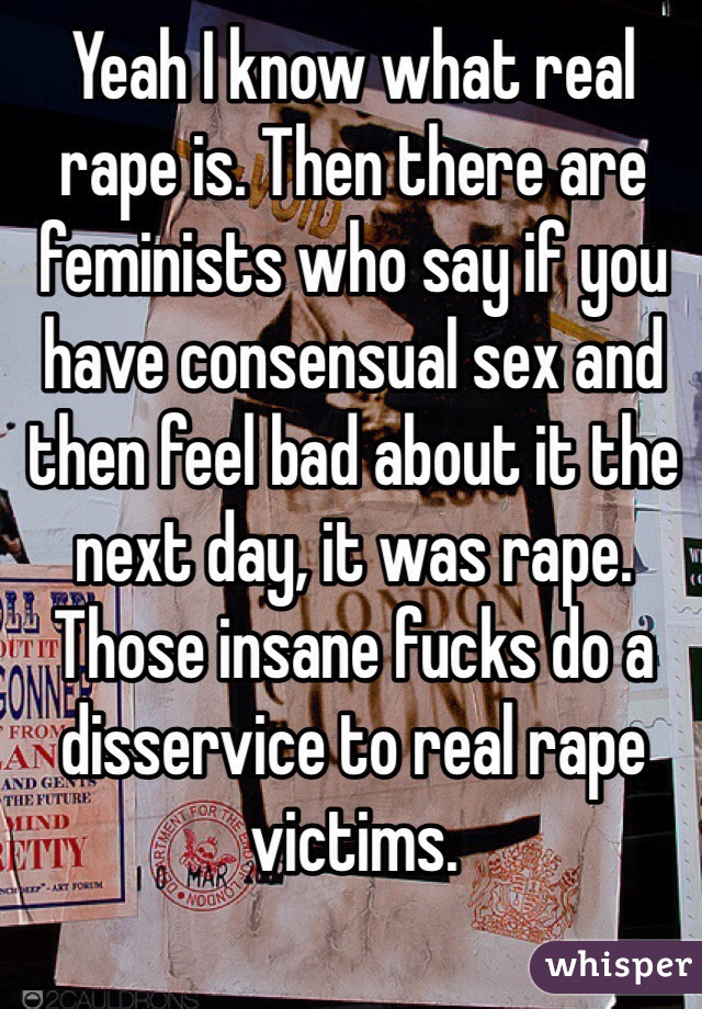 Yeah I know what real rape is. Then there are feminists who say if you have consensual sex and then feel bad about it the next day, it was rape. Those insane fucks do a disservice to real rape victims.