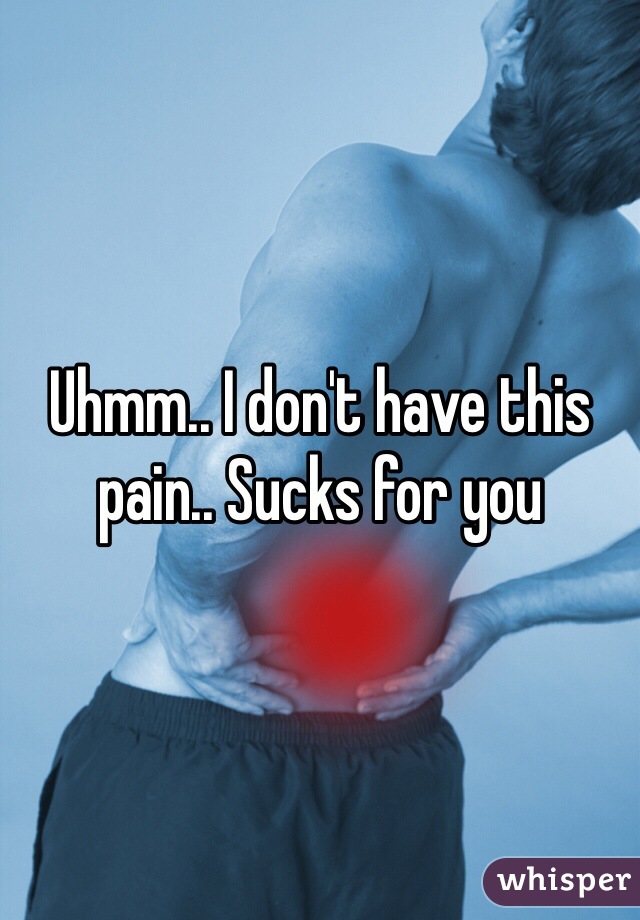 Uhmm.. I don't have this pain.. Sucks for you