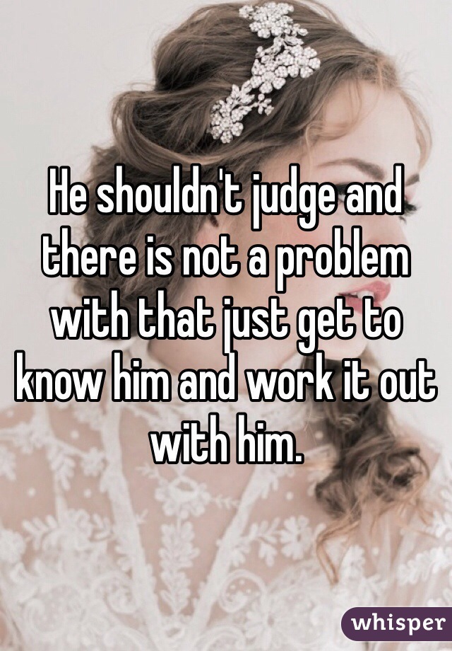 He shouldn't judge and there is not a problem with that just get to know him and work it out with him.
