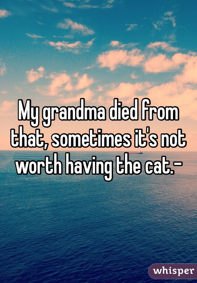 My grandma died from that, sometimes it's not worth having the cat.-