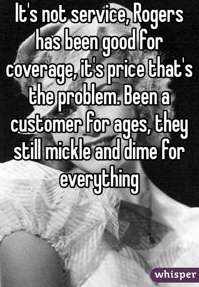 It's not service, Rogers has been good for coverage, it's price that's the problem. Been a customer for ages, they still mickle and dime for everything