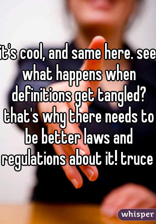 it's cool, and same here. see what happens when definitions get tangled? that's why there needs to be better laws and regulations about it! truce 