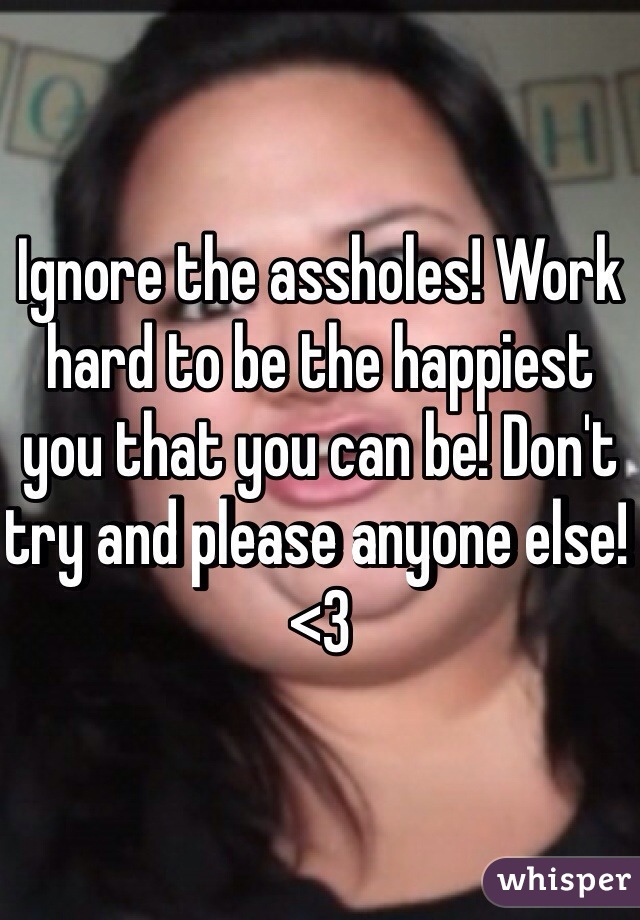 Ignore the assholes! Work hard to be the happiest you that you can be! Don't try and please anyone else! <3 