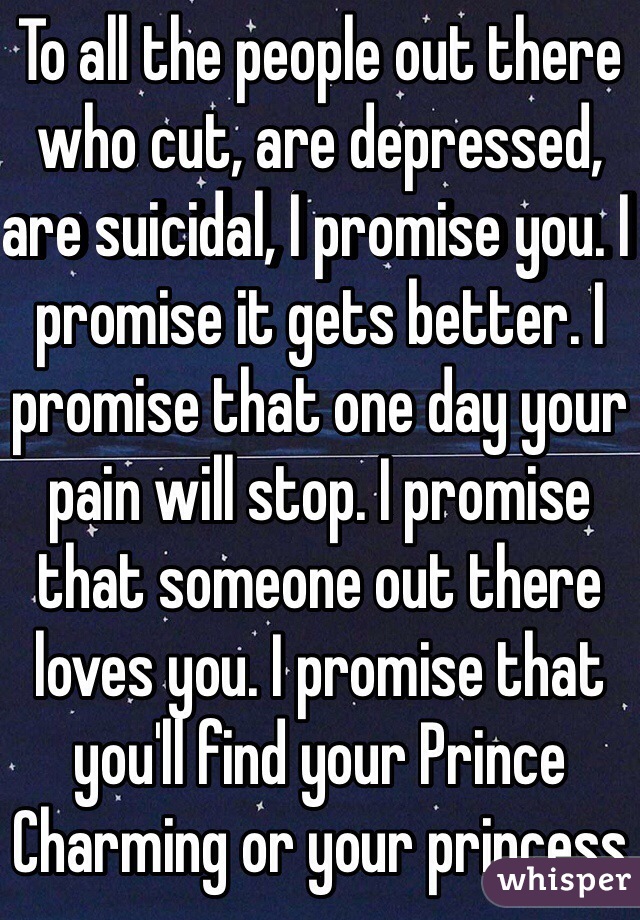 To all the people out there who cut, are depressed, are suicidal, I promise you. I promise it gets better. I promise that one day your pain will stop. I promise that someone out there loves you. I promise that you'll find your Prince Charming or your princess 