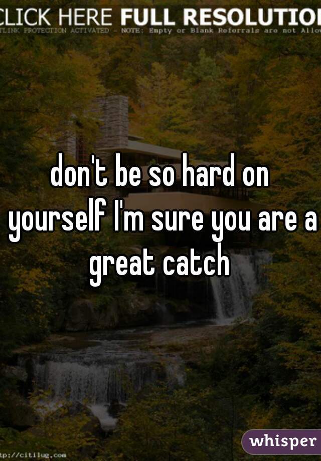 don't be so hard on yourself I'm sure you are a great catch 