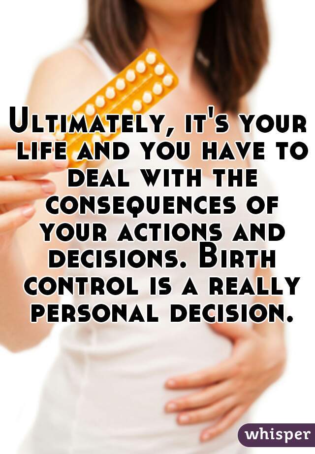 Ultimately, it's your life and you have to deal with the consequences of your actions and decisions. Birth control is a really personal decision.