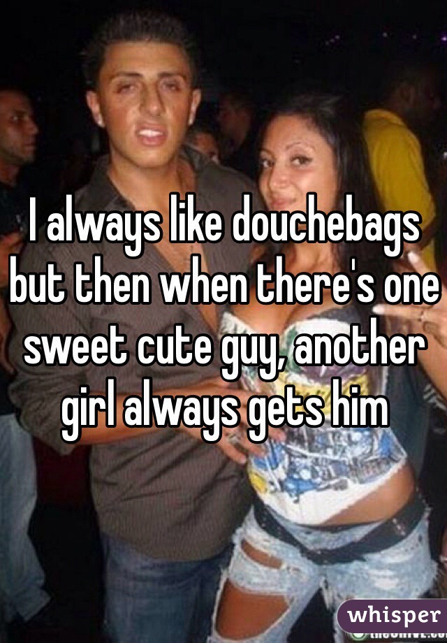 I always like douchebags but then when there's one sweet cute guy, another girl always gets him