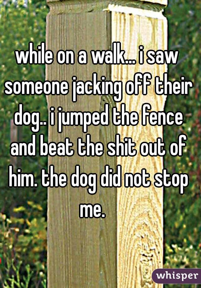 while on a walk... i saw someone jacking off their dog.. i jumped the fence and beat the shit out of him. the dog did not stop me.   
