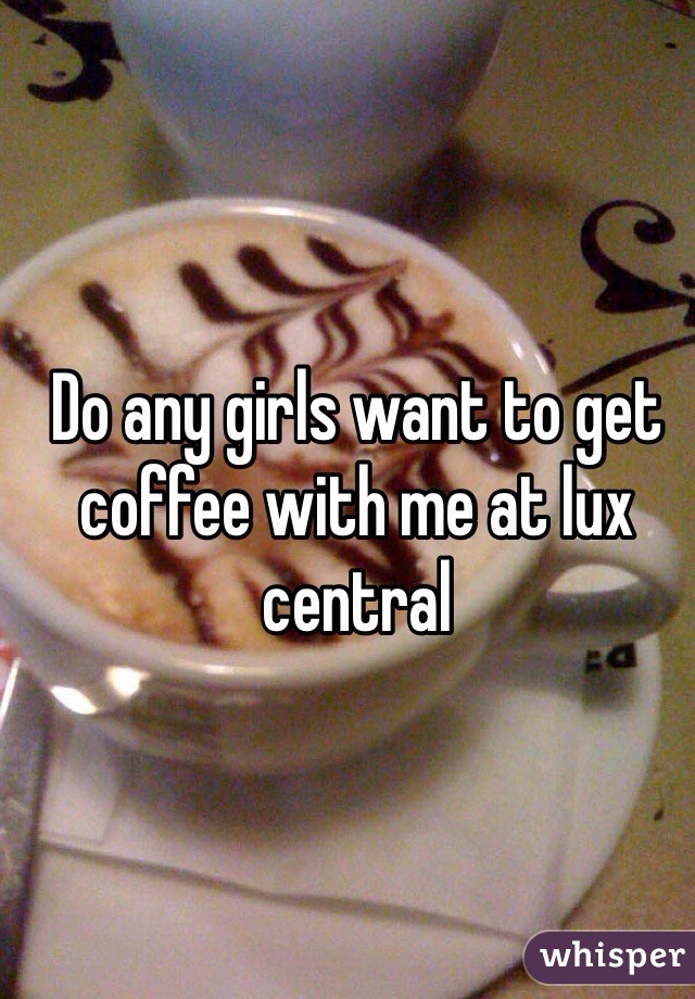 Do any girls want to get coffee with me at lux central 