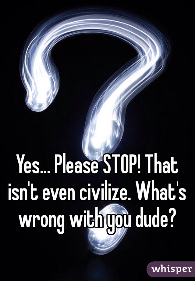 Yes... Please STOP! That isn't even civilize. What's wrong with you dude? 