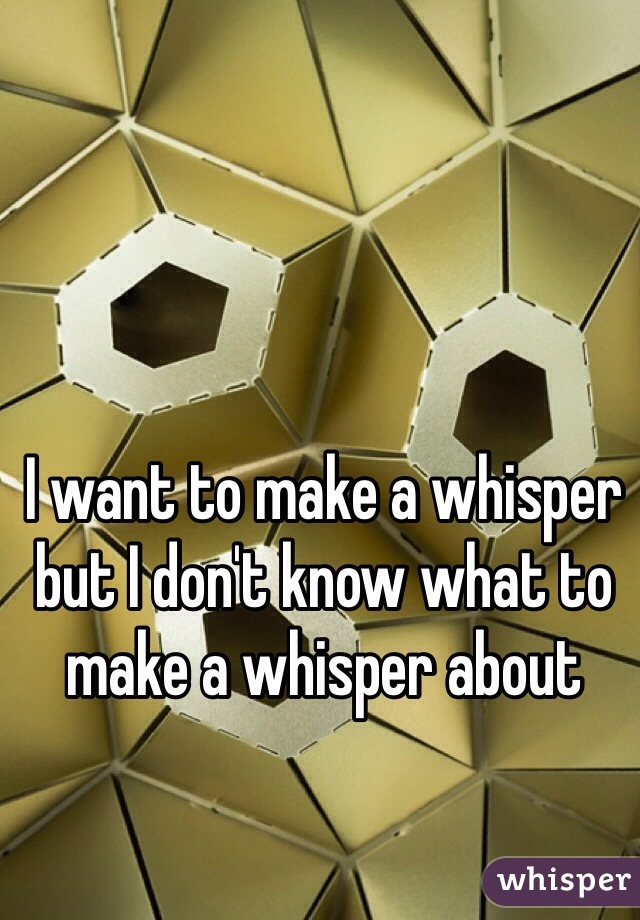 I want to make a whisper but I don't know what to make a whisper about 