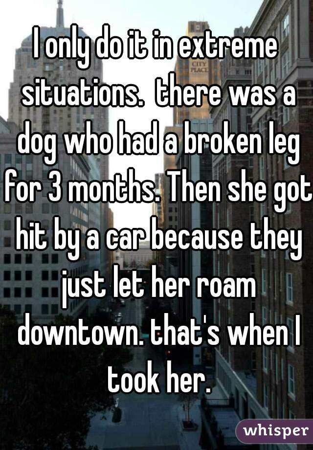 I only do it in extreme situations.  there was a dog who had a broken leg for 3 months. Then she got hit by a car because they just let her roam downtown. that's when I took her.