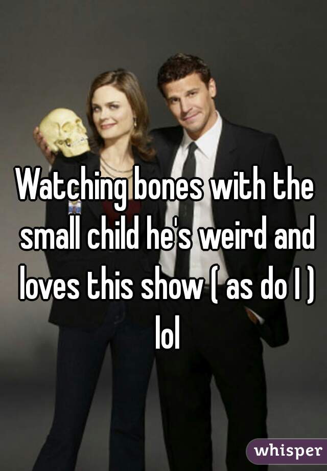 Watching bones with the small child he's weird and loves this show ( as do I ) lol