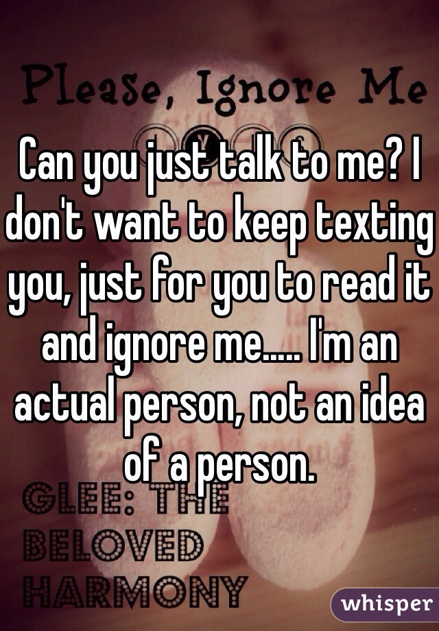 Can you just talk to me? I don't want to keep texting you, just for you to read it and ignore me..... I'm an actual person, not an idea of a person.