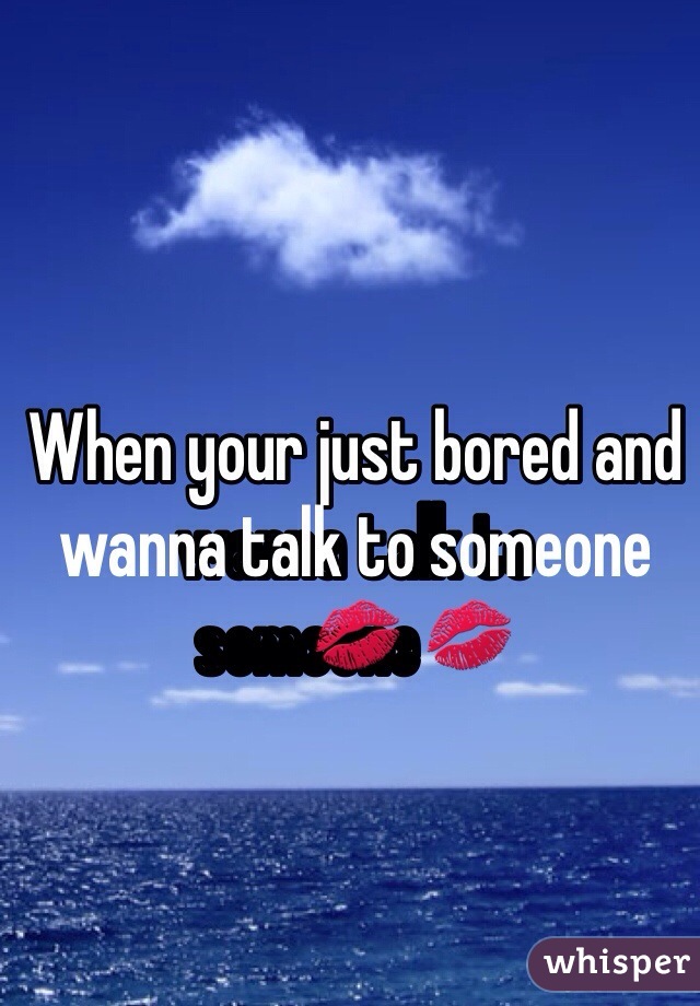 When your just bored and wanna talk to someone💋