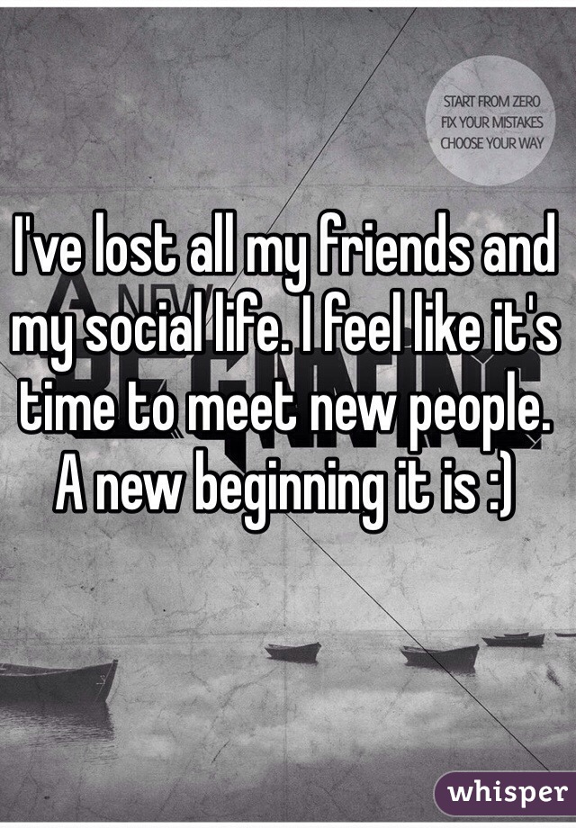 I've lost all my friends and my social life. I feel like it's time to meet new people. A new beginning it is :)