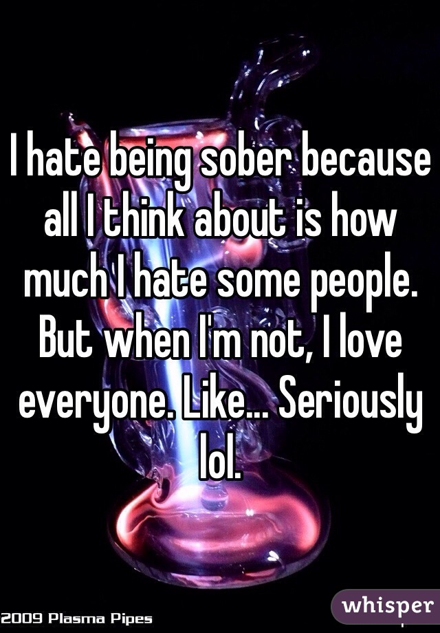 I hate being sober because all I think about is how much I hate some people. But when I'm not, I love everyone. Like... Seriously lol.