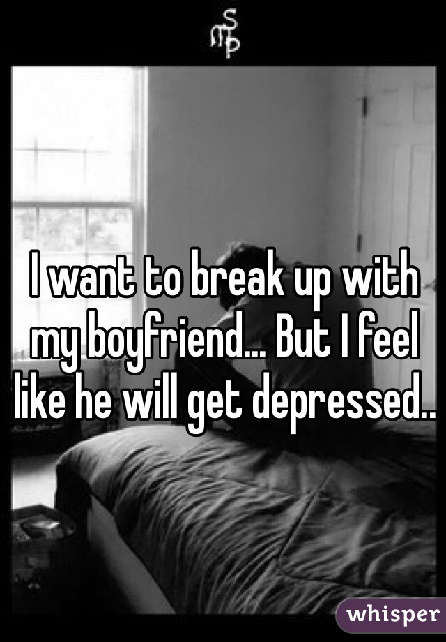 I want to break up with my boyfriend... But I feel like he will get depressed.. 