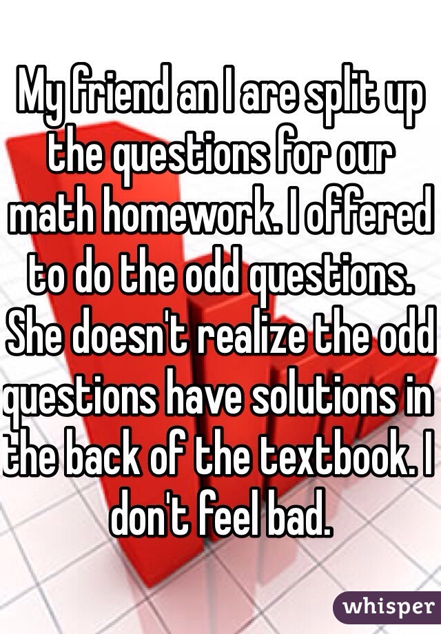 My friend an I are split up the questions for our math homework. I offered to do the odd questions. She doesn't realize the odd questions have solutions in the back of the textbook. I don't feel bad.