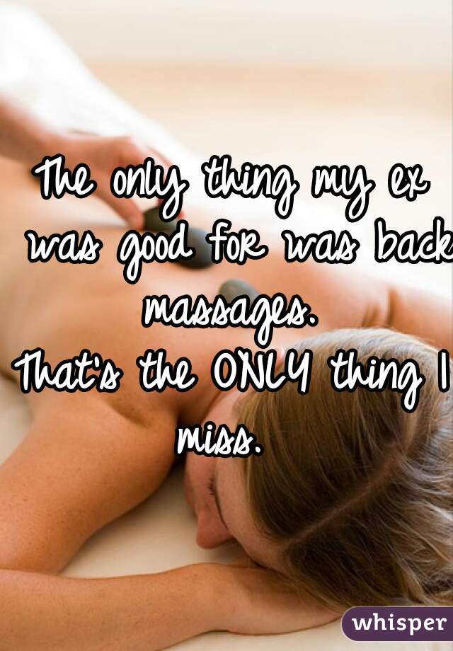 The only thing my ex was good for was back massages. 
That's the ONLY thing I miss.  