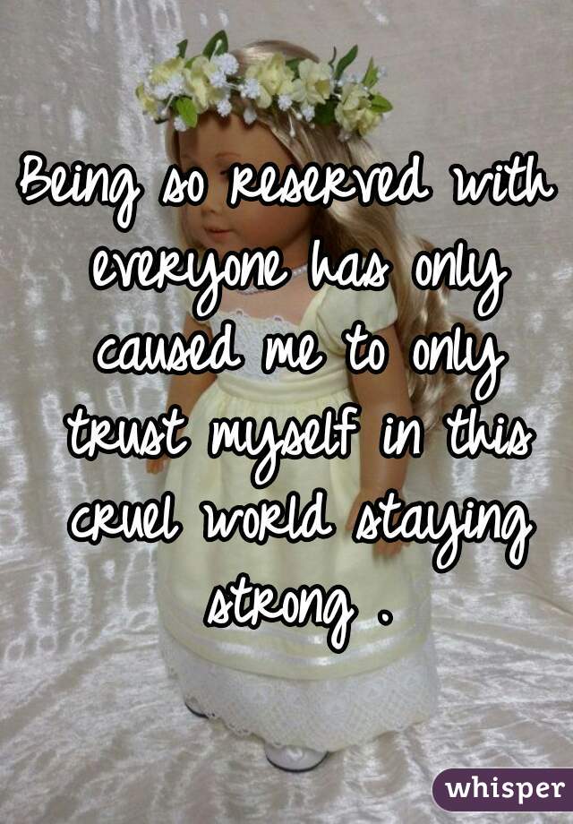 Being so reserved with everyone has only caused me to only trust myself in this cruel world staying strong .
