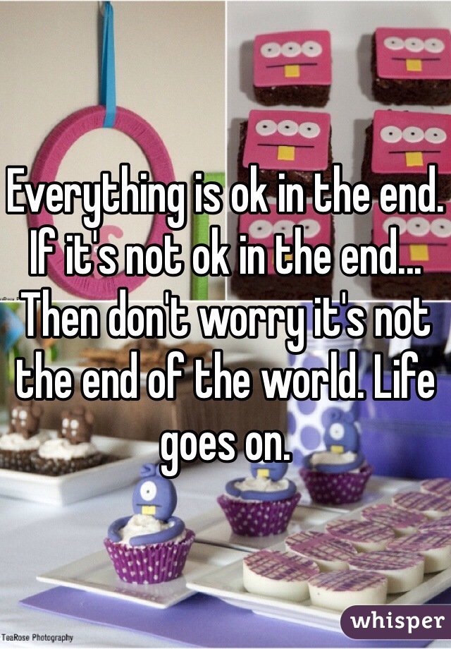 Everything is ok in the end. If it's not ok in the end... Then don't worry it's not the end of the world. Life goes on. 