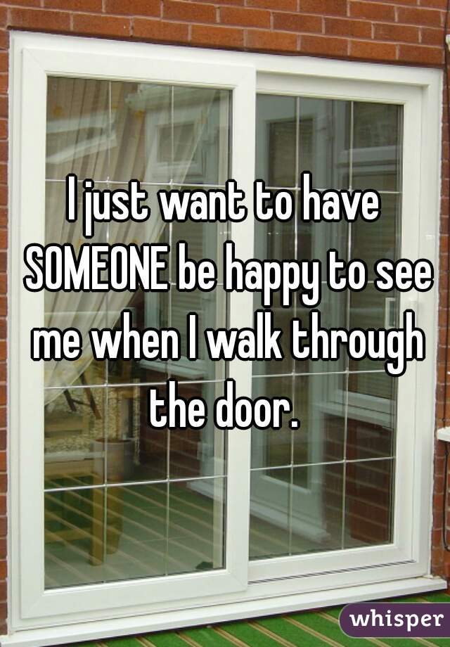 I just want to have SOMEONE be happy to see me when I walk through the door. 