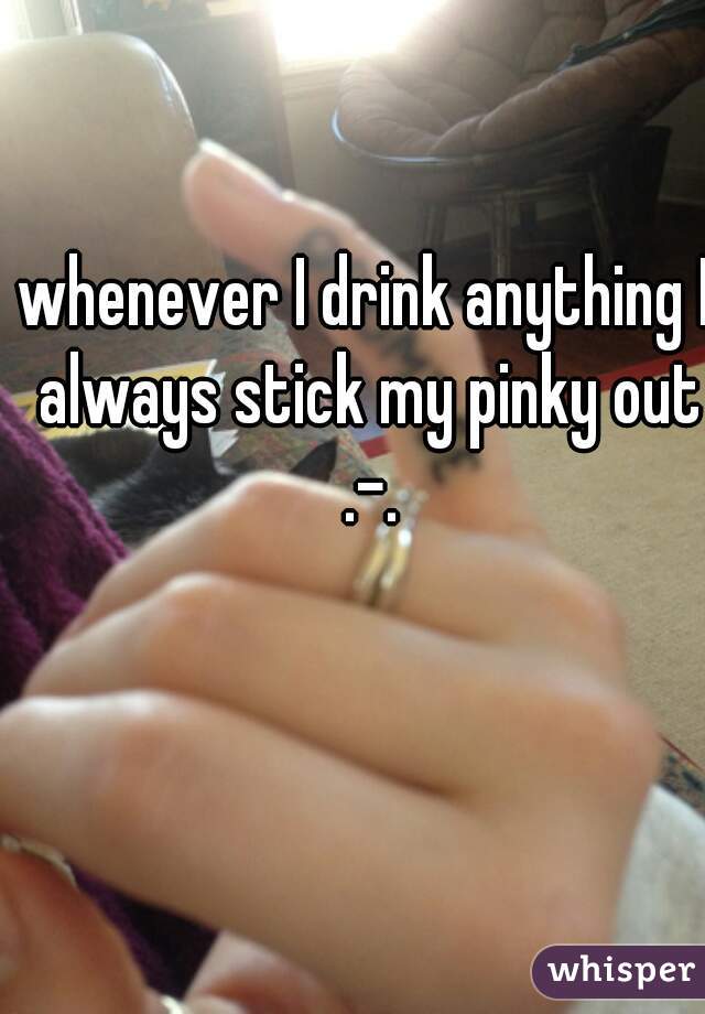 whenever I drink anything I always stick my pinky out .-.