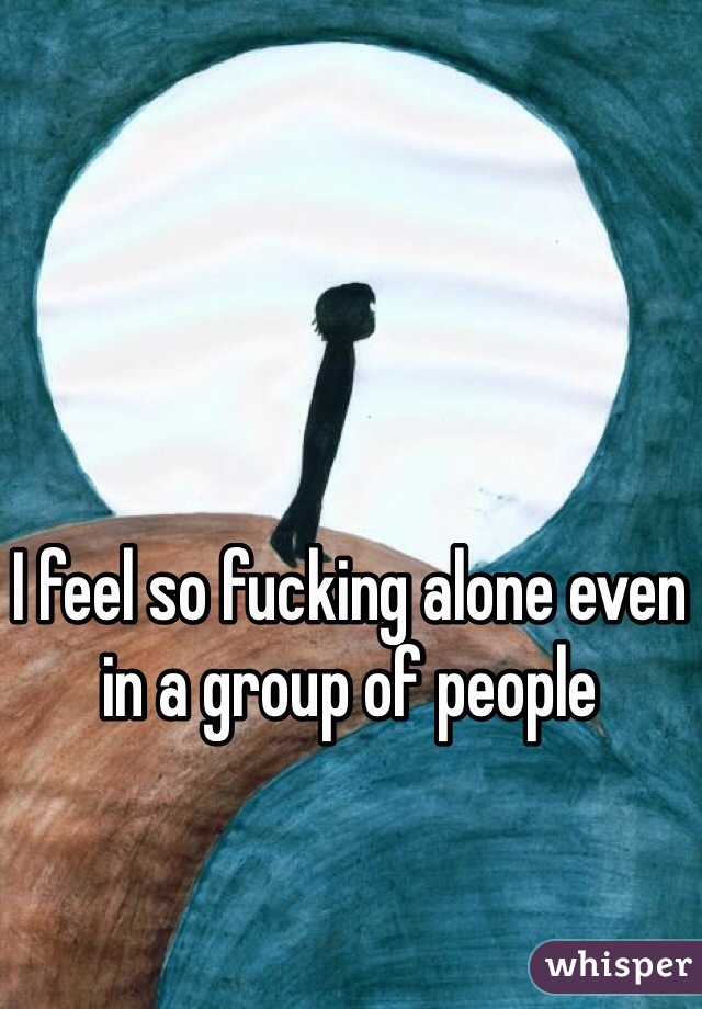 I feel so fucking alone even in a group of people