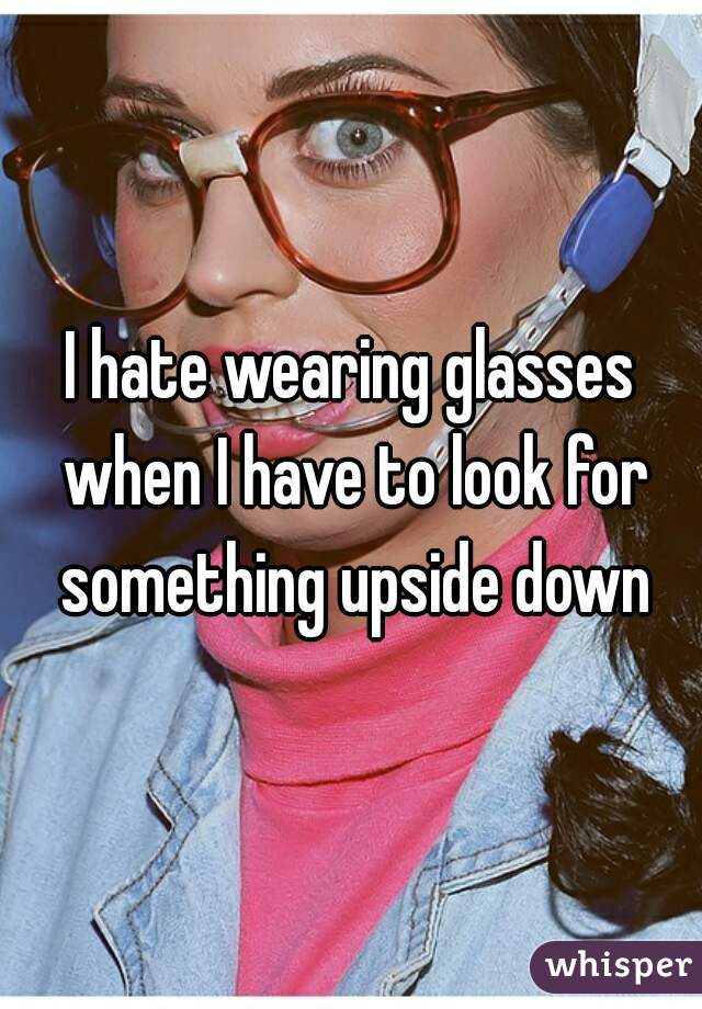 I hate wearing glasses when I have to look for something upside down