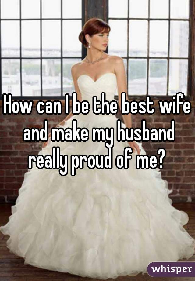 How can I be the best wife and make my husband really proud of me? 