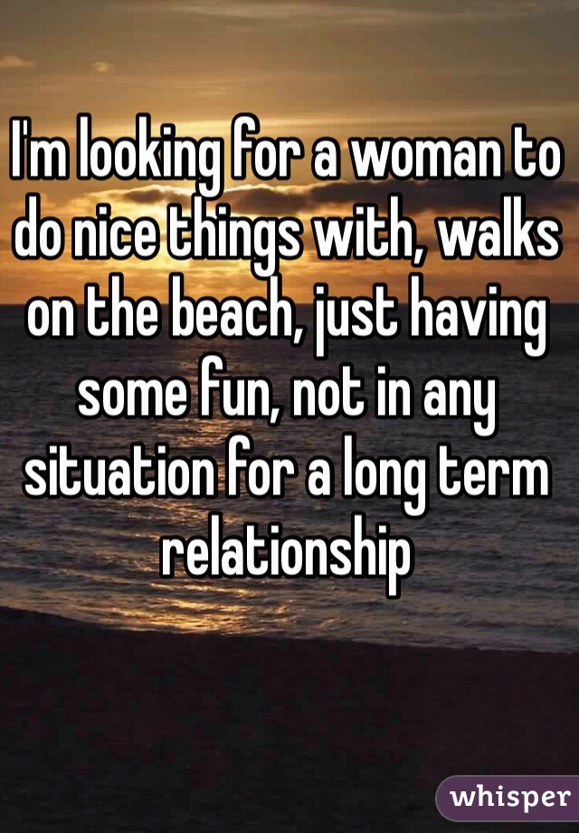I'm looking for a woman to do nice things with, walks on the beach, just having some fun, not in any situation for a long term relationship 