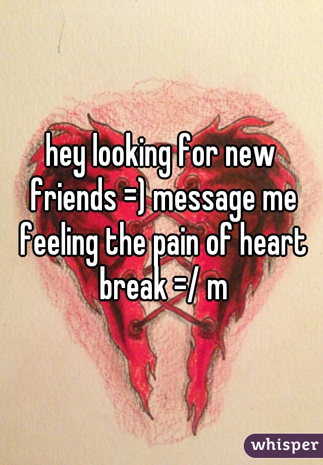 hey looking for new friends =) message me feeling the pain of heart break =/ m
